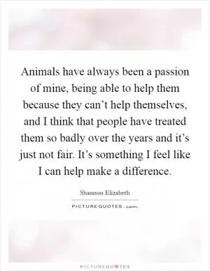 Animals have always been a passion of mine, being able to help them because they can’t help themselves, and I think that people have treated them so badly over the years and it’s just not fair. It’s something I feel like I can help make a difference Picture Quote #1