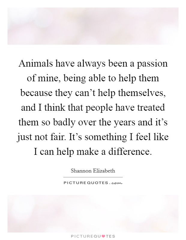 Animals have always been a passion of mine, being able to help them because they can't help themselves, and I think that people have treated them so badly over the years and it's just not fair. It's something I feel like I can help make a difference. Picture Quote #1