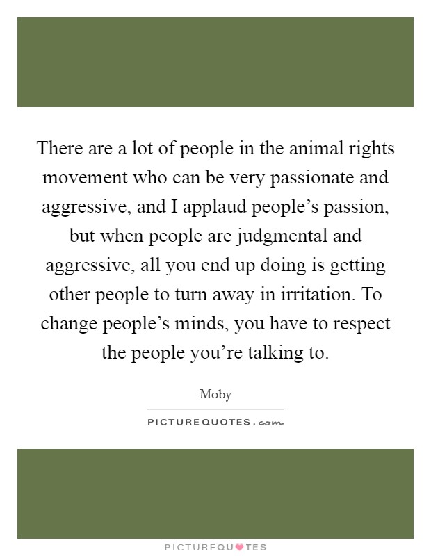 There are a lot of people in the animal rights movement who can be very passionate and aggressive, and I applaud people's passion, but when people are judgmental and aggressive, all you end up doing is getting other people to turn away in irritation. To change people's minds, you have to respect the people you're talking to. Picture Quote #1