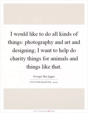 I would like to do all kinds of things: photography and art and designing; I want to help do charity things for animals and things like that Picture Quote #1