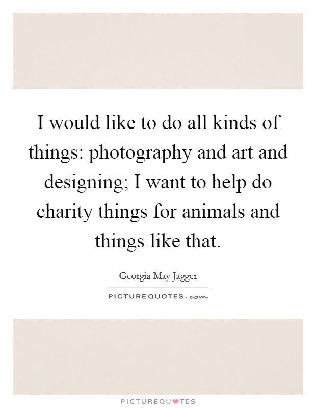 I would like to do all kinds of things: photography and art and designing; I want to help do charity things for animals and things like that. Picture Quote #1