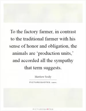 To the factory farmer, in contrast to the traditional farmer with his sense of honor and obligation, the animals are ‘production units,’ and accorded all the sympathy that term suggests Picture Quote #1