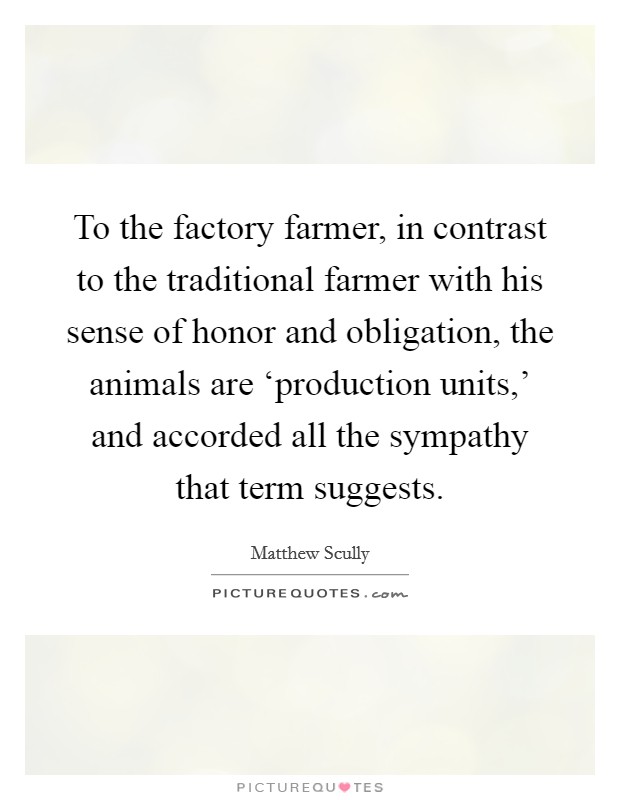 To the factory farmer, in contrast to the traditional farmer with his sense of honor and obligation, the animals are ‘production units,' and accorded all the sympathy that term suggests. Picture Quote #1