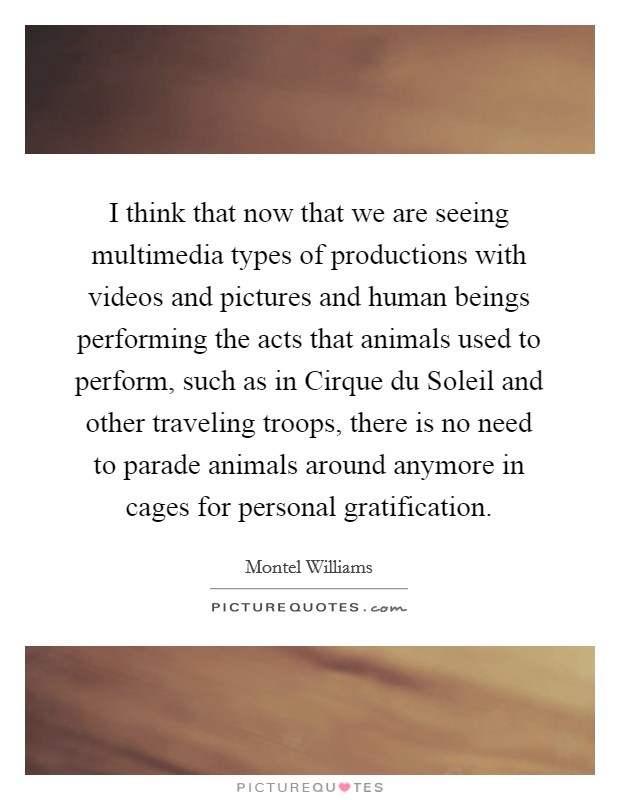 I think that now that we are seeing multimedia types of productions with videos and pictures and human beings performing the acts that animals used to perform, such as in Cirque du Soleil and other traveling troops, there is no need to parade animals around anymore in cages for personal gratification. Picture Quote #1
