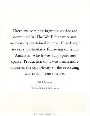 There are so many ingredients that are contained in ‘The Wall’ that were not necessarily contained in other Pink Floyd records, particularly following on from ‘Animals,’ which was very spare and sparse. Production on it was much more massive, the complexity of the recording was much more intense Picture Quote #1
