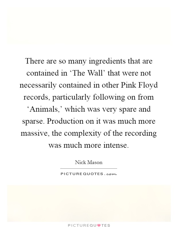 There are so many ingredients that are contained in ‘The Wall' that were not necessarily contained in other Pink Floyd records, particularly following on from ‘Animals,' which was very spare and sparse. Production on it was much more massive, the complexity of the recording was much more intense. Picture Quote #1