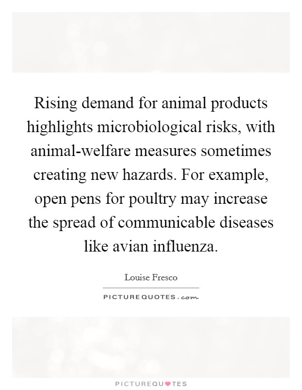 Rising demand for animal products highlights microbiological risks, with animal-welfare measures sometimes creating new hazards. For example, open pens for poultry may increase the spread of communicable diseases like avian influenza. Picture Quote #1