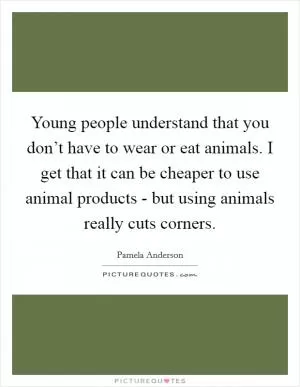 Young people understand that you don’t have to wear or eat animals. I get that it can be cheaper to use animal products - but using animals really cuts corners Picture Quote #1