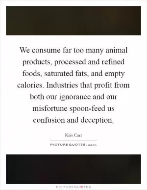 We consume far too many animal products, processed and refined foods, saturated fats, and empty calories. Industries that profit from both our ignorance and our misfortune spoon-feed us confusion and deception Picture Quote #1