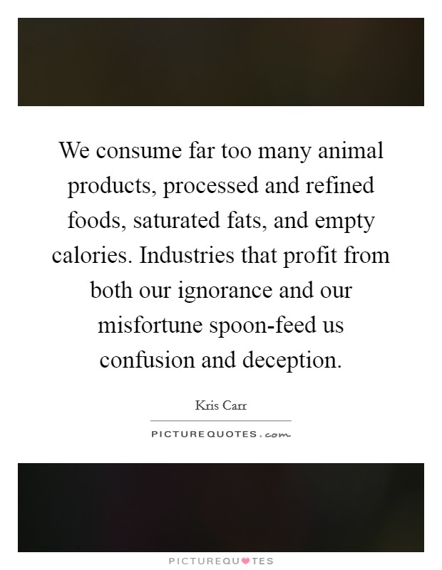 We consume far too many animal products, processed and refined foods, saturated fats, and empty calories. Industries that profit from both our ignorance and our misfortune spoon-feed us confusion and deception. Picture Quote #1