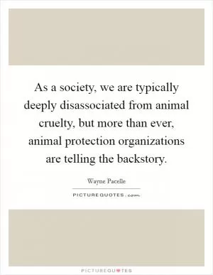 As a society, we are typically deeply disassociated from animal cruelty, but more than ever, animal protection organizations are telling the backstory Picture Quote #1