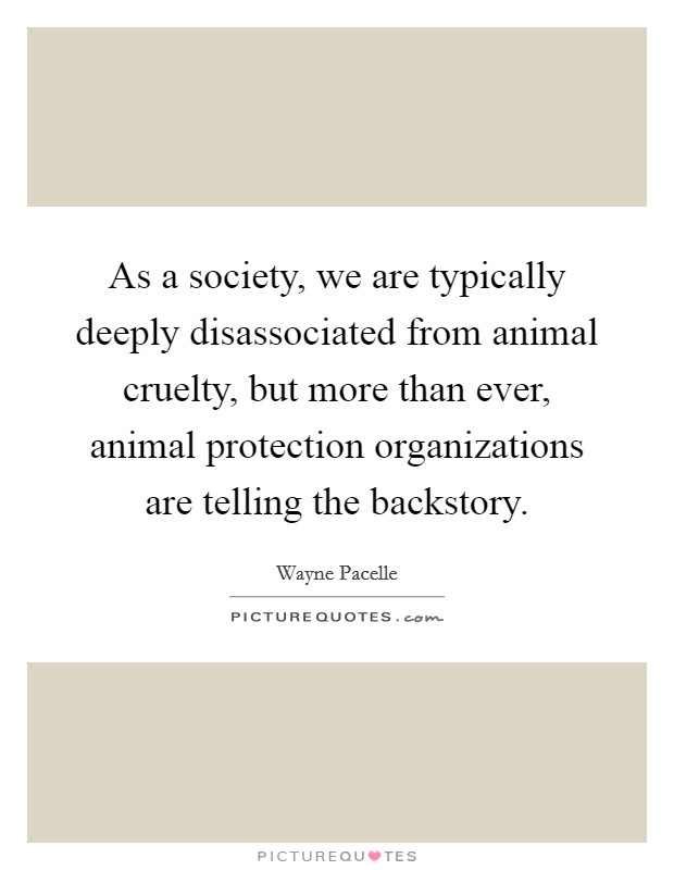 As a society, we are typically deeply disassociated from animal cruelty, but more than ever, animal protection organizations are telling the backstory. Picture Quote #1