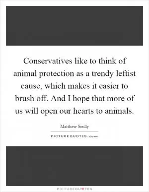 Conservatives like to think of animal protection as a trendy leftist cause, which makes it easier to brush off. And I hope that more of us will open our hearts to animals Picture Quote #1