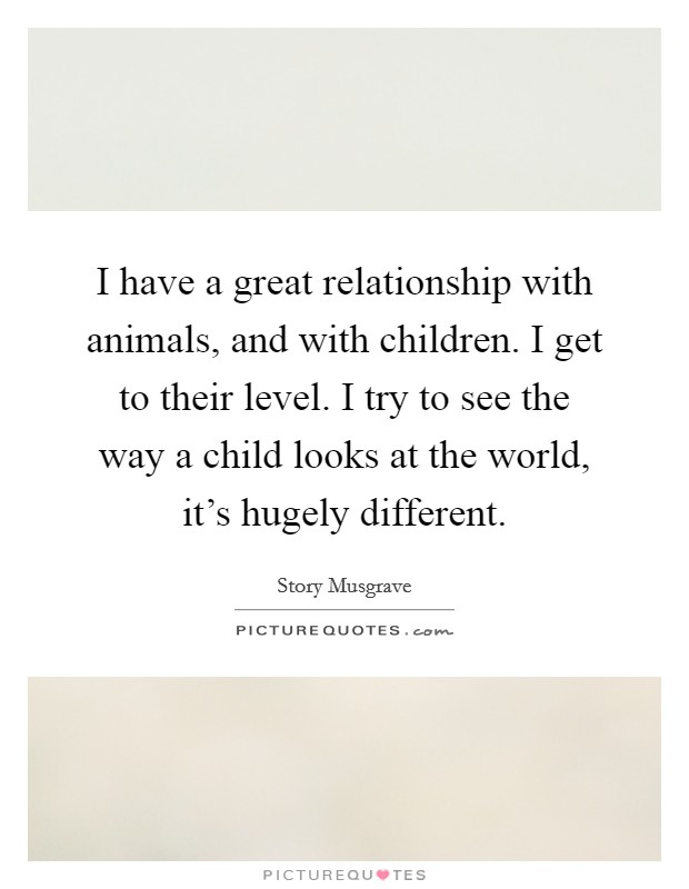 I have a great relationship with animals, and with children. I get to their level. I try to see the way a child looks at the world, it's hugely different. Picture Quote #1