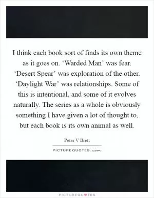 I think each book sort of finds its own theme as it goes on. ‘Warded Man’ was fear. ‘Desert Spear’ was exploration of the other. ‘Daylight War’ was relationships. Some of this is intentional, and some of it evolves naturally. The series as a whole is obviously something I have given a lot of thought to, but each book is its own animal as well Picture Quote #1