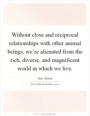 Without close and reciprocal relationships with other animal beings, we’re alienated from the rich, diverse, and magnificent world in which we live Picture Quote #1