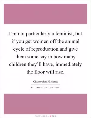 I’m not particularly a feminist, but if you get women off the animal cycle of reproduction and give them some say in how many children they’ll have, immediately the floor will rise Picture Quote #1
