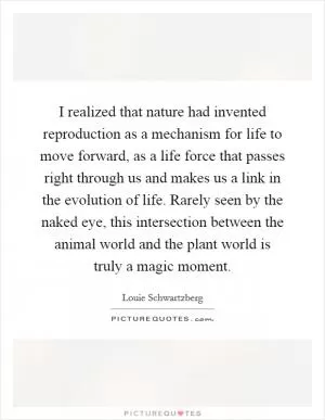 I realized that nature had invented reproduction as a mechanism for life to move forward, as a life force that passes right through us and makes us a link in the evolution of life. Rarely seen by the naked eye, this intersection between the animal world and the plant world is truly a magic moment Picture Quote #1