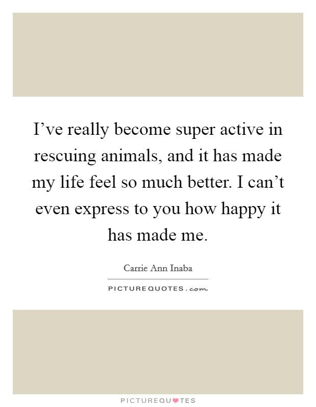 I've really become super active in rescuing animals, and it has made my life feel so much better. I can't even express to you how happy it has made me. Picture Quote #1