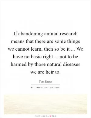 If abandoning animal research means that there are some things we cannot learn, then so be it ... We have no basic right ... not to be harmed by those natural diseases we are heir to Picture Quote #1