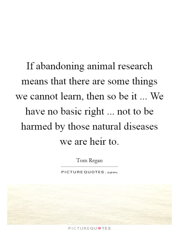If abandoning animal research means that there are some things we cannot learn, then so be it ... We have no basic right ... not to be harmed by those natural diseases we are heir to. Picture Quote #1