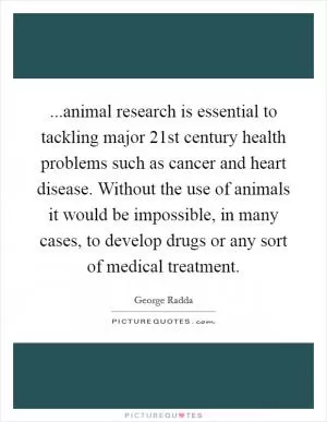 ...animal research is essential to tackling major 21st century health problems such as cancer and heart disease. Without the use of animals it would be impossible, in many cases, to develop drugs or any sort of medical treatment Picture Quote #1