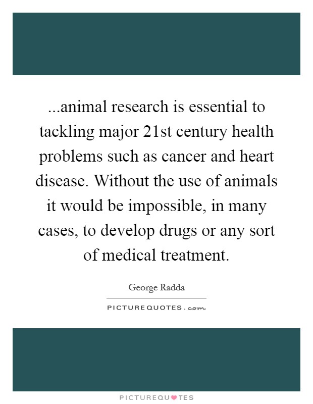 ...animal research is essential to tackling major 21st century health problems such as cancer and heart disease. Without the use of animals it would be impossible, in many cases, to develop drugs or any sort of medical treatment. Picture Quote #1