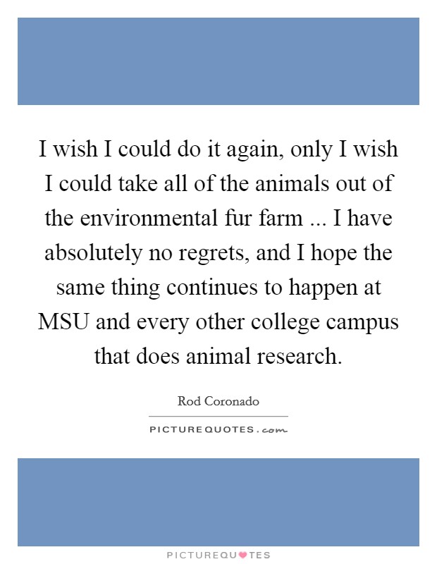 I wish I could do it again, only I wish I could take all of the animals out of the environmental fur farm ... I have absolutely no regrets, and I hope the same thing continues to happen at MSU and every other college campus that does animal research. Picture Quote #1