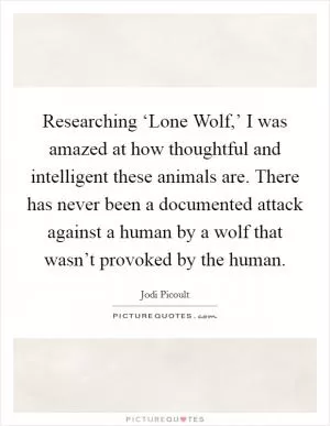 Researching ‘Lone Wolf,’ I was amazed at how thoughtful and intelligent these animals are. There has never been a documented attack against a human by a wolf that wasn’t provoked by the human Picture Quote #1