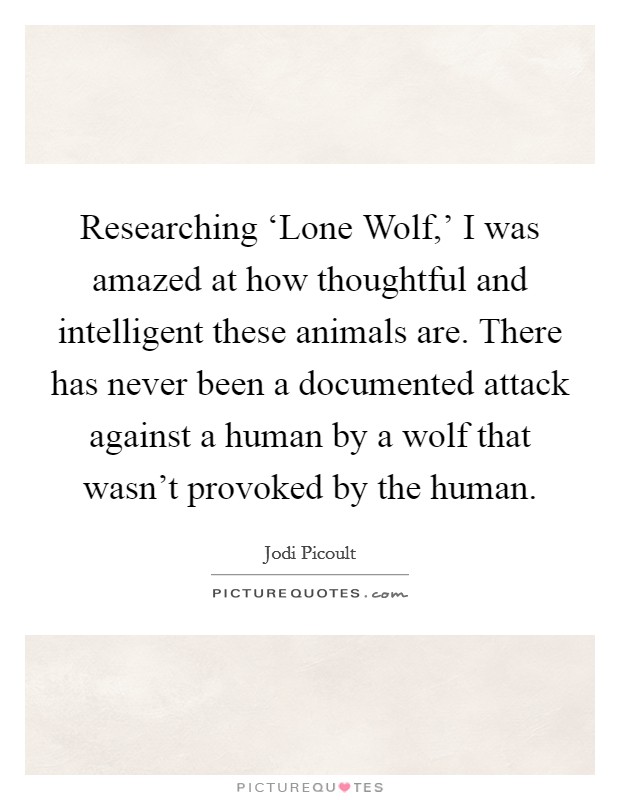 Researching ‘Lone Wolf,' I was amazed at how thoughtful and intelligent these animals are. There has never been a documented attack against a human by a wolf that wasn't provoked by the human. Picture Quote #1