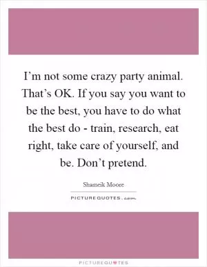 I’m not some crazy party animal. That’s OK. If you say you want to be the best, you have to do what the best do - train, research, eat right, take care of yourself, and be. Don’t pretend Picture Quote #1