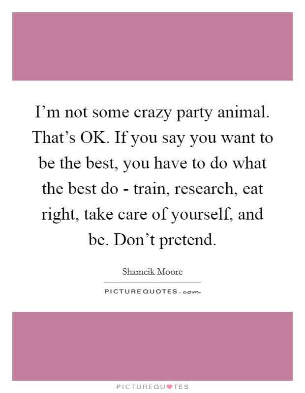 I'm not some crazy party animal. That's OK. If you say you want to be the best, you have to do what the best do - train, research, eat right, take care of yourself, and be. Don't pretend. Picture Quote #1