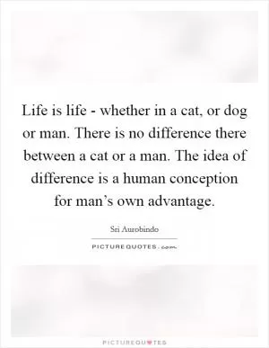 Life is life - whether in a cat, or dog or man. There is no difference there between a cat or a man. The idea of difference is a human conception for man’s own advantage Picture Quote #1
