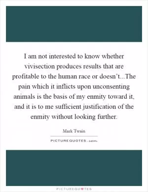 I am not interested to know whether vivisection produces results that are profitable to the human race or doesn’t...The pain which it inflicts upon unconsenting animals is the basis of my enmity toward it, and it is to me sufficient justification of the enmity without looking further Picture Quote #1