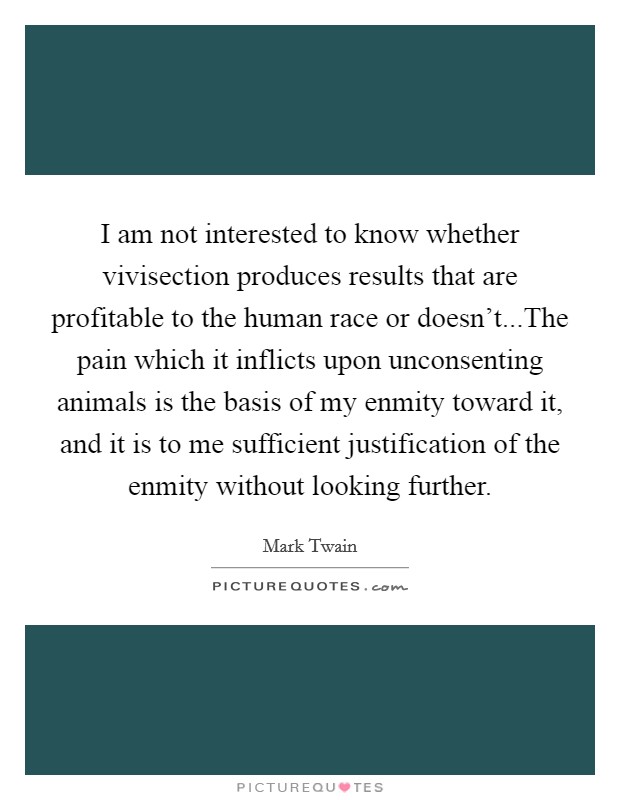 I am not interested to know whether vivisection produces results that are profitable to the human race or doesn't...The pain which it inflicts upon unconsenting animals is the basis of my enmity toward it, and it is to me sufficient justification of the enmity without looking further. Picture Quote #1