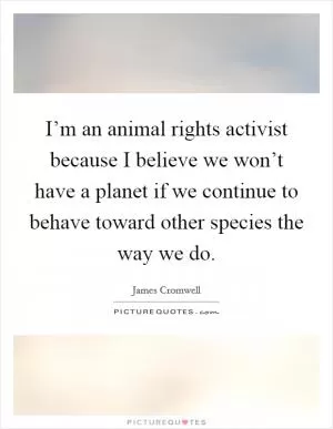 I’m an animal rights activist because I believe we won’t have a planet if we continue to behave toward other species the way we do Picture Quote #1