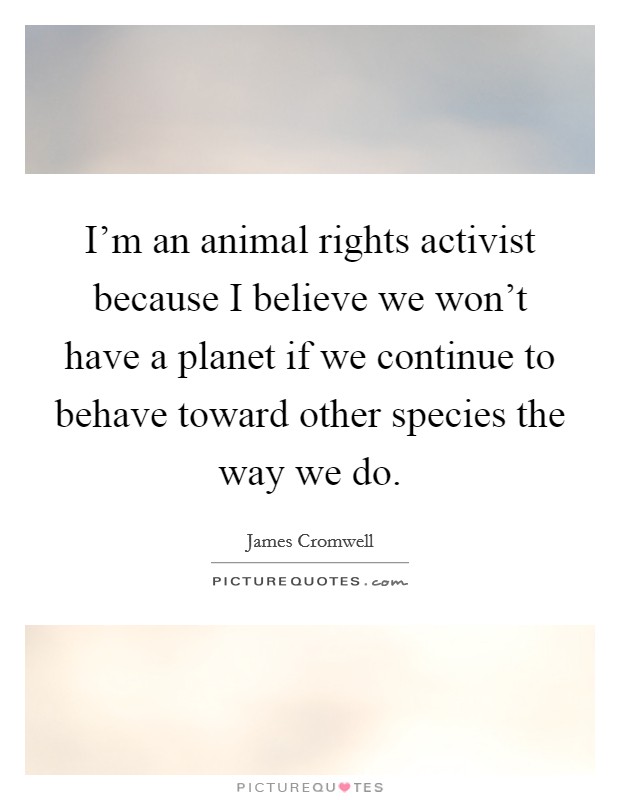 I'm an animal rights activist because I believe we won't have a planet if we continue to behave toward other species the way we do. Picture Quote #1