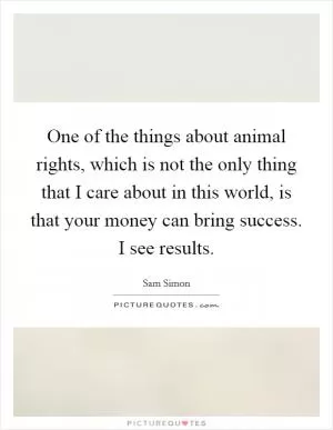 One of the things about animal rights, which is not the only thing that I care about in this world, is that your money can bring success. I see results Picture Quote #1