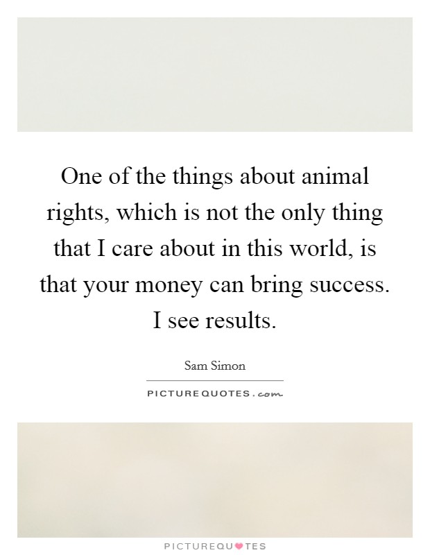 One of the things about animal rights, which is not the only thing that I care about in this world, is that your money can bring success. I see results. Picture Quote #1