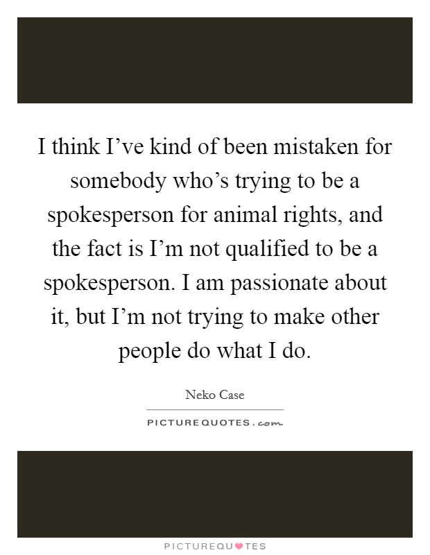 I think I've kind of been mistaken for somebody who's trying to be a spokesperson for animal rights, and the fact is I'm not qualified to be a spokesperson. I am passionate about it, but I'm not trying to make other people do what I do. Picture Quote #1