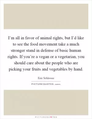 I’m all in favor of animal rights, but I’d like to see the food movement take a much stronger stand in defense of basic human rights. If you’re a vegan or a vegetarian, you should care about the people who are picking your fruits and vegetables by hand Picture Quote #1
