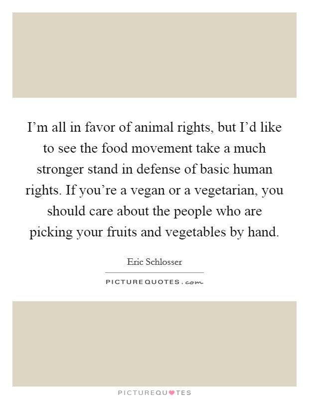 I'm all in favor of animal rights, but I'd like to see the food movement take a much stronger stand in defense of basic human rights. If you're a vegan or a vegetarian, you should care about the people who are picking your fruits and vegetables by hand. Picture Quote #1