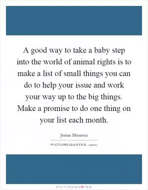 A good way to take a baby step into the world of animal rights is to make a list of small things you can do to help your issue and work your way up to the big things. Make a promise to do one thing on your list each month Picture Quote #1