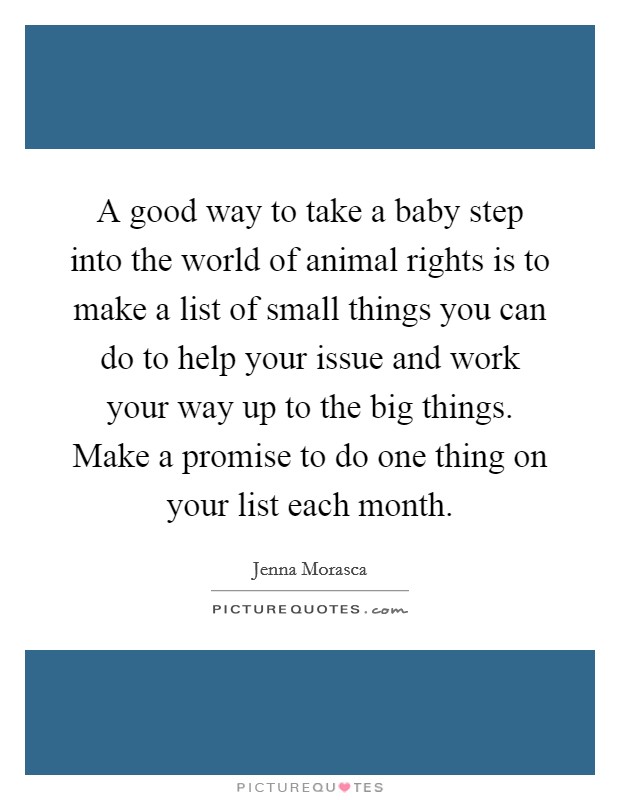 A good way to take a baby step into the world of animal rights is to make a list of small things you can do to help your issue and work your way up to the big things. Make a promise to do one thing on your list each month. Picture Quote #1