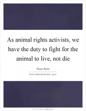As animal rights activists, we have the duty to fight for the animal to live, not die Picture Quote #1