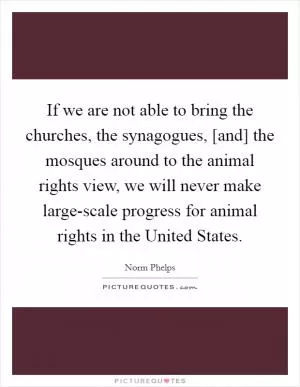 If we are not able to bring the churches, the synagogues, [and] the mosques around to the animal rights view, we will never make large-scale progress for animal rights in the United States Picture Quote #1