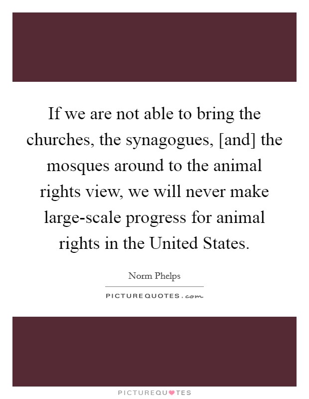 If we are not able to bring the churches, the synagogues, [and] the mosques around to the animal rights view, we will never make large-scale progress for animal rights in the United States. Picture Quote #1