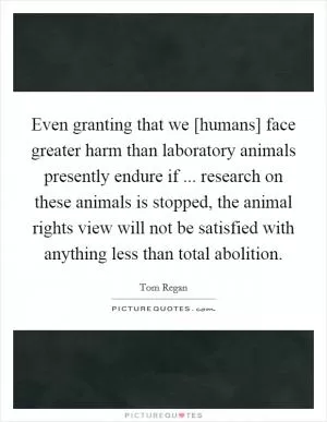 Even granting that we [humans] face greater harm than laboratory animals presently endure if ... research on these animals is stopped, the animal rights view will not be satisfied with anything less than total abolition Picture Quote #1