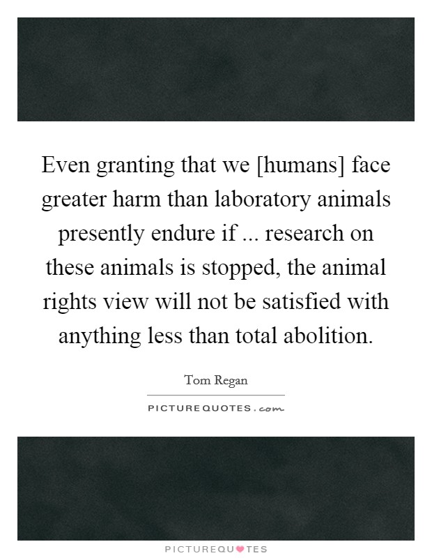 Even granting that we [humans] face greater harm than laboratory animals presently endure if ... research on these animals is stopped, the animal rights view will not be satisfied with anything less than total abolition. Picture Quote #1