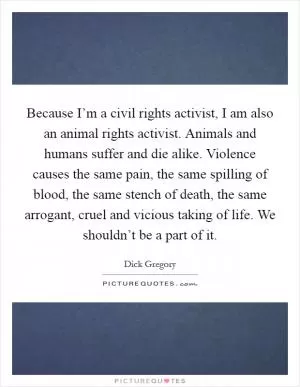 Because I’m a civil rights activist, I am also an animal rights activist. Animals and humans suffer and die alike. Violence causes the same pain, the same spilling of blood, the same stench of death, the same arrogant, cruel and vicious taking of life. We shouldn’t be a part of it Picture Quote #1